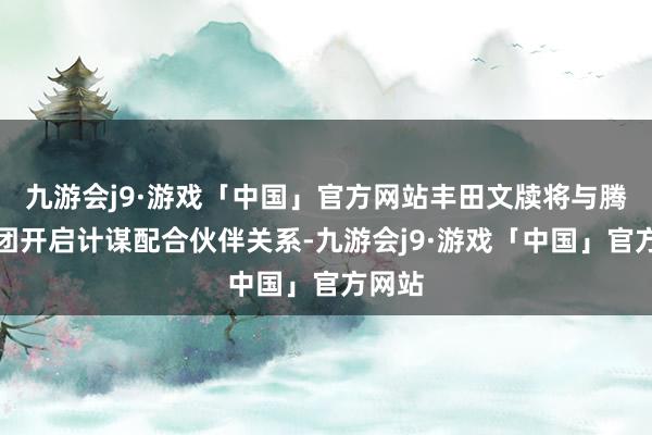 九游会j9·游戏「中国」官方网站丰田文牍将与腾讯集团开启计谋配合伙伴关系-九游会j9·游戏「中国」官方网站