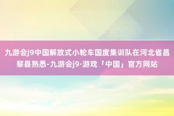 九游会J9中国解放式小轮车国度集训队在河北省昌黎县熟悉-九游会j9·游戏「中国」官方网站