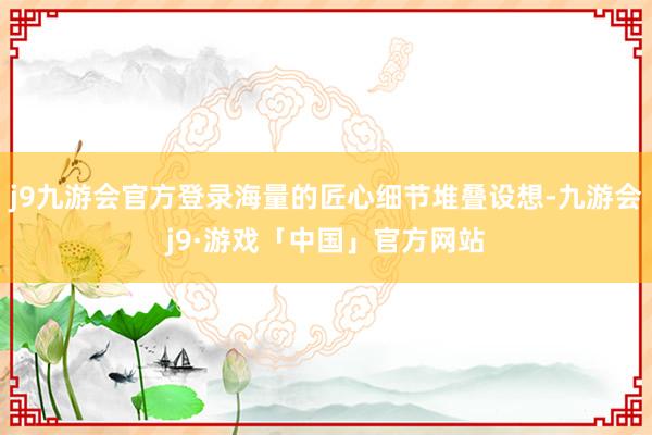 j9九游会官方登录海量的匠心细节堆叠设想-九游会j9·游戏「中国」官方网站