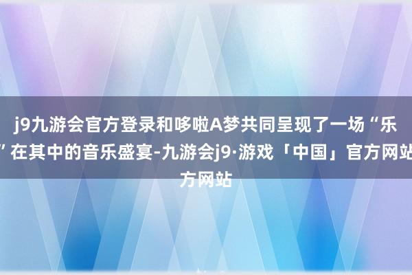 j9九游会官方登录和哆啦A梦共同呈现了一场“乐”在其中的音乐盛宴-九游会j9·游戏「中国」官方网站