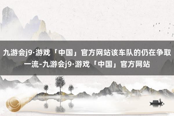 九游会j9·游戏「中国」官方网站该车队的仍在争取一流-九游会j9·游戏「中国」官方网站