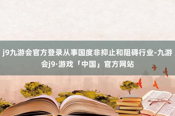 j9九游会官方登录从事国度非抑止和阻碍行业-九游会j9·游戏「中国」官方网站