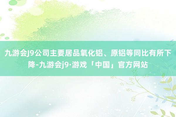 九游会J9公司主要居品氧化铝、原铝等同比有所下降-九游会j9·游戏「中国」官方网站