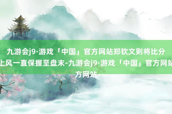 九游会j9·游戏「中国」官方网站郑钦文则将比分上风一直保握至盘末-九游会j9·游戏「中国」官方网站