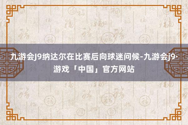 九游会J9纳达尔在比赛后向球迷问候-九游会j9·游戏「中国」官方网站