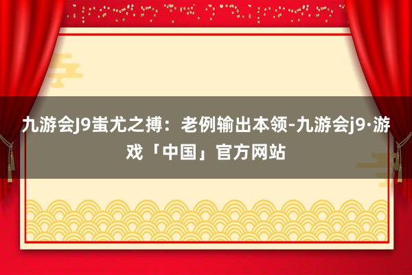 九游会J9蚩尤之搏：老例输出本领-九游会j9·游戏「中国」官方网站