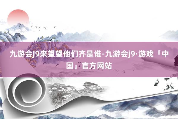 九游会J9来望望他们齐是谁-九游会j9·游戏「中国」官方网站