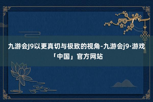 九游会J9以更真切与极致的视角-九游会j9·游戏「中国」官方网站