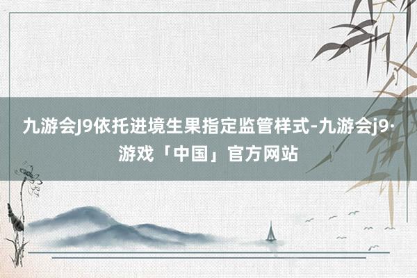 九游会J9依托进境生果指定监管样式-九游会j9·游戏「中国」官方网站