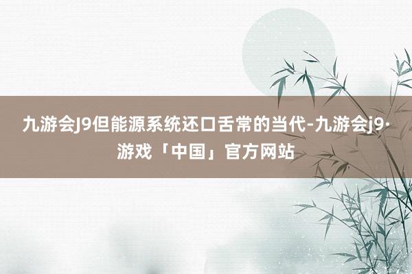 九游会J9但能源系统还口舌常的当代-九游会j9·游戏「中国」官方网站