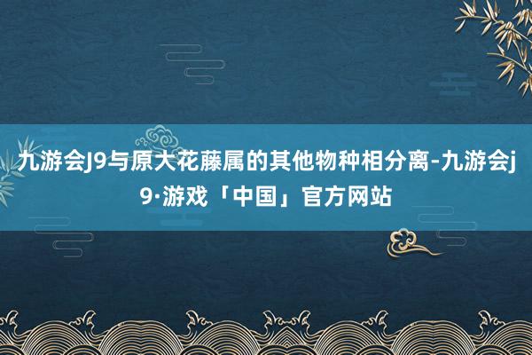 九游会J9与原大花藤属的其他物种相分离-九游会j9·游戏「中国」官方网站