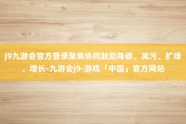 j9九游会官方登录聚焦协同鼓励降碳、减污、扩绿、增长-九游会j9·游戏「中国」官方网站