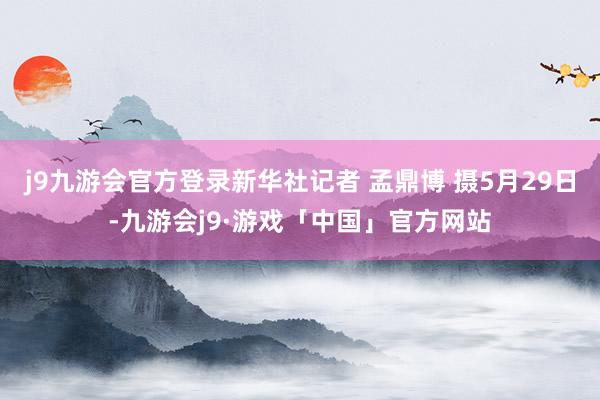 j9九游会官方登录新华社记者 孟鼎博 摄5月29日-九游会j9·游戏「中国」官方网站