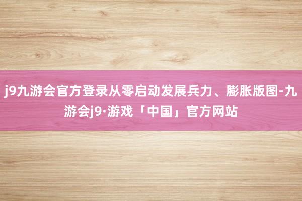 j9九游会官方登录从零启动发展兵力、膨胀版图-九游会j9·游戏「中国」官方网站