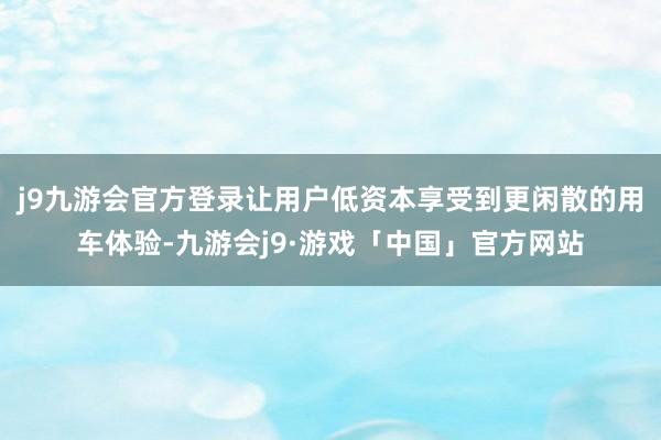 j9九游会官方登录让用户低资本享受到更闲散的用车体验-九游会j9·游戏「中国」官方网站