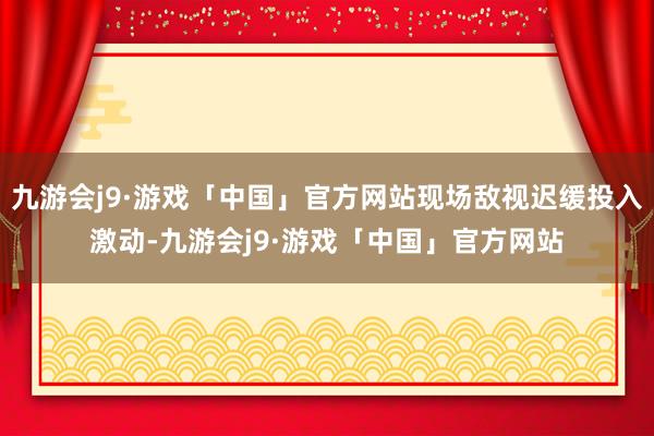 九游会j9·游戏「中国」官方网站现场敌视迟缓投入激动-九游会j9·游戏「中国」官方网站