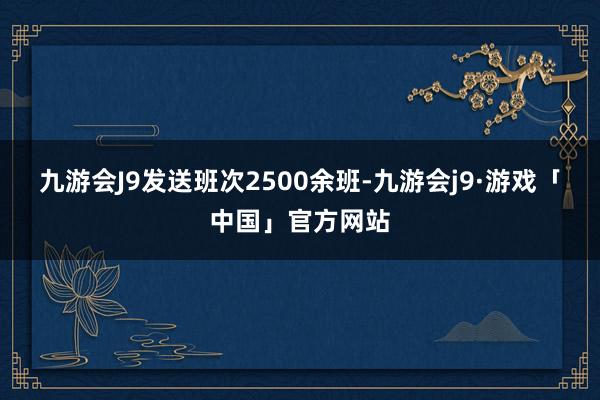 九游会J9发送班次2500余班-九游会j9·游戏「中国」官方网站