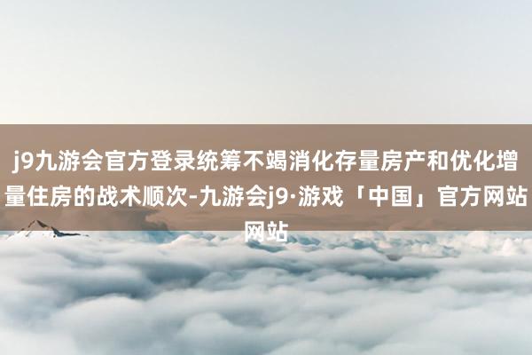 j9九游会官方登录统筹不竭消化存量房产和优化增量住房的战术顺次-九游会j9·游戏「中国」官方网站