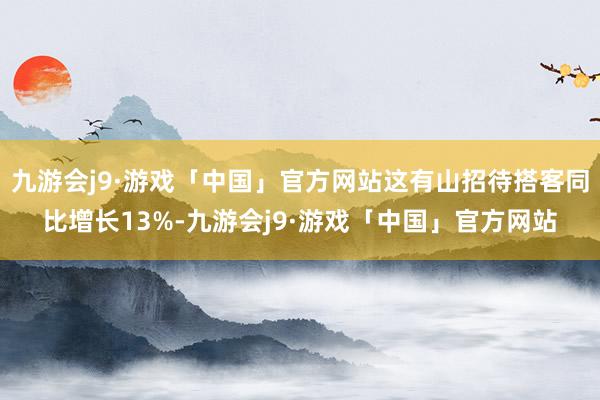 九游会j9·游戏「中国」官方网站这有山招待搭客同比增长13%-九游会j9·游戏「中国」官方网站