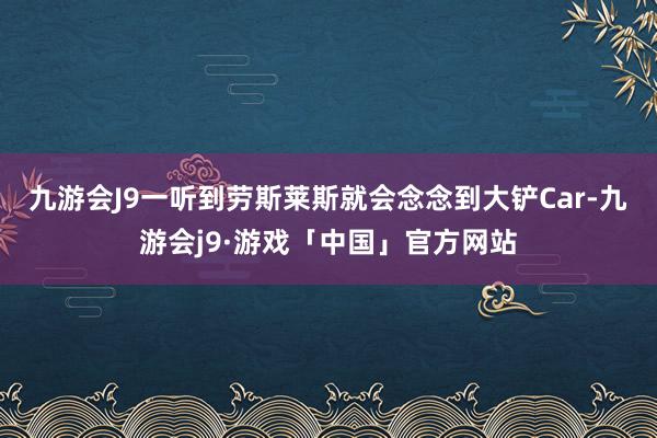 九游会J9一听到劳斯莱斯就会念念到大铲Car-九游会j9·游戏「中国」官方网站