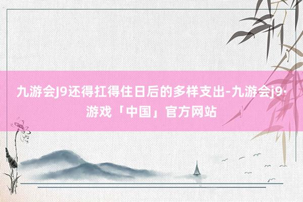 九游会J9还得扛得住日后的多样支出-九游会j9·游戏「中国」官方网站