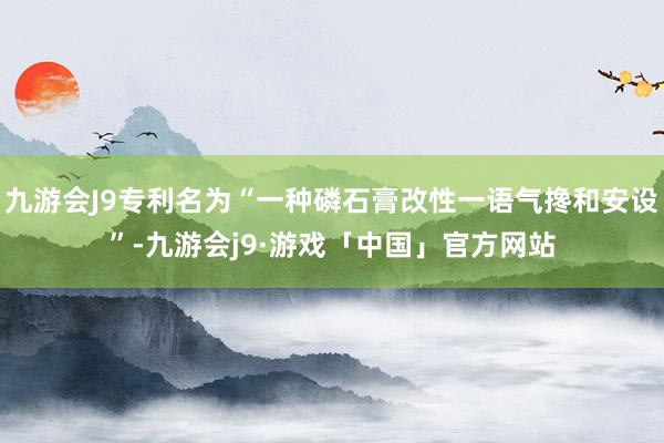 九游会J9专利名为“一种磷石膏改性一语气搀和安设”-九游会j9·游戏「中国」官方网站