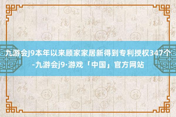 九游会J9本年以来顾家家居新得到专利授权347个-九游会j9·游戏「中国」官方网站