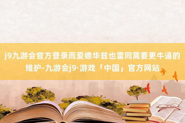 j9九游会官方登录而爱德华兹也雷同需要更牛逼的维护-九游会j9·游戏「中国」官方网站