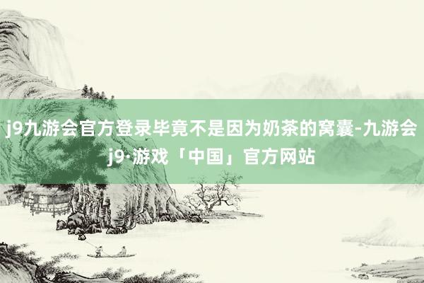 j9九游会官方登录毕竟不是因为奶茶的窝囊-九游会j9·游戏「中国」官方网站