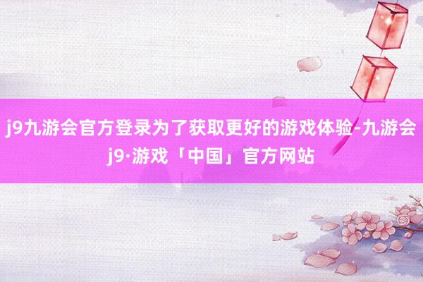 j9九游会官方登录为了获取更好的游戏体验-九游会j9·游戏「中国」官方网站