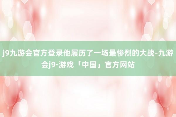 j9九游会官方登录他履历了一场最惨烈的大战-九游会j9·游戏「中国」官方网站