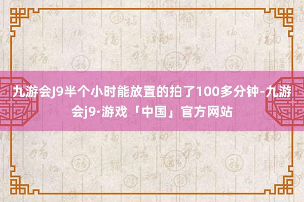 九游会J9半个小时能放置的拍了100多分钟-九游会j9·游戏「中国」官方网站