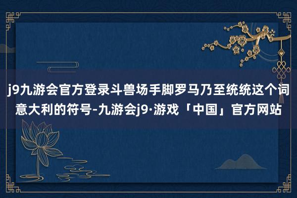 j9九游会官方登录斗兽场手脚罗马乃至统统这个词意大利的符号-九游会j9·游戏「中国」官方网站