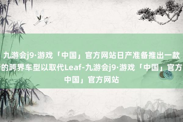 九游会j9·游戏「中国」官方网站日产准备推出一款全新的跨界车型以取代Leaf-九游会j9·游戏「中国」官方网站