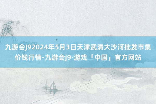 九游会J92024年5月3日天津武清大沙河批发市集价钱行情-九游会j9·游戏「中国」官方网站