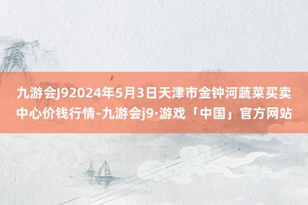 九游会J92024年5月3日天津市金钟河蔬菜买卖中心价钱行情-九游会j9·游戏「中国」官方网站