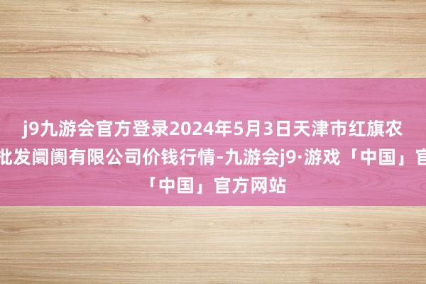 j9九游会官方登录2024年5月3日天津市红旗农贸详细批发阛阓有限公司价钱行情-九游会j9·游戏「中国」官方网站