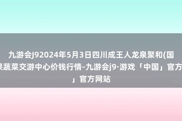 九游会J92024年5月3日四川成王人龙泉聚和(国外)果蔬菜交游中心价钱行情-九游会j9·游戏「中国」官方网站