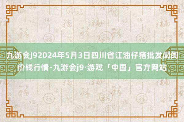 九游会J92024年5月3日四川省江油仔猪批发阛阓价钱行情-九游会j9·游戏「中国」官方网站