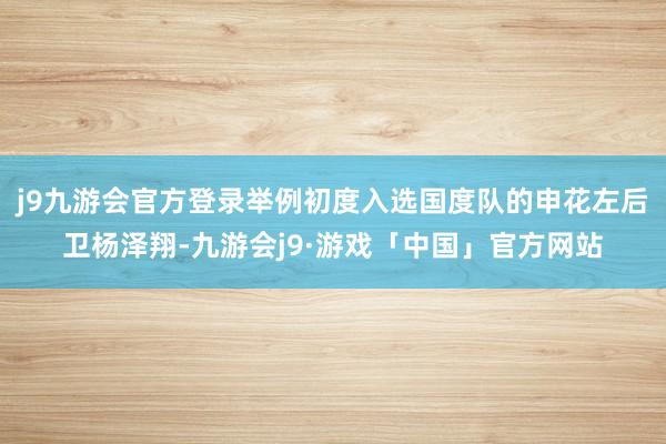 j9九游会官方登录举例初度入选国度队的申花左后卫杨泽翔-九游会j9·游戏「中国」官方网站