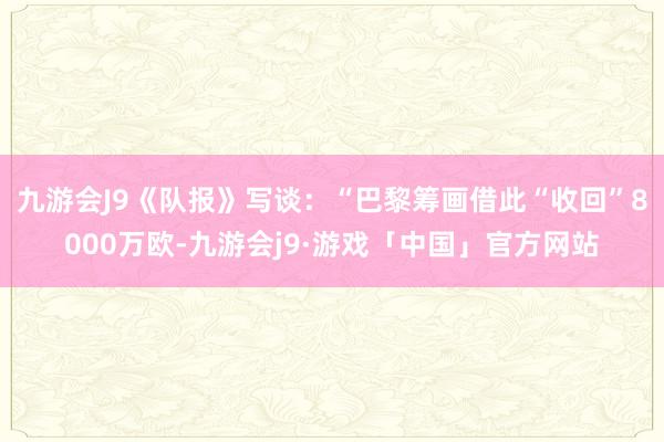 九游会J9《队报》写谈：“巴黎筹画借此“收回”8000万欧-九游会j9·游戏「中国」官方网站