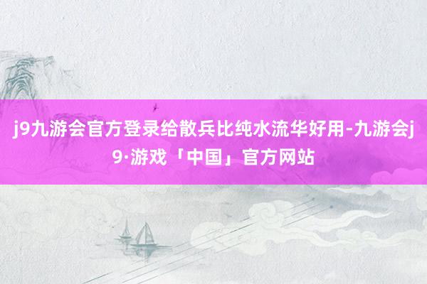 j9九游会官方登录给散兵比纯水流华好用-九游会j9·游戏「中国」官方网站