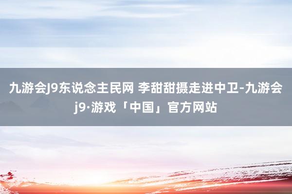 九游会J9东说念主民网 李甜甜摄走进中卫-九游会j9·游戏「中国」官方网站