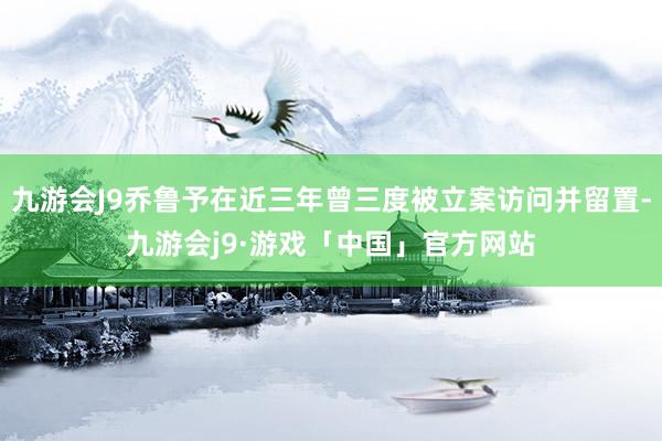 九游会J9乔鲁予在近三年曾三度被立案访问并留置-九游会j9·游戏「中国」官方网站