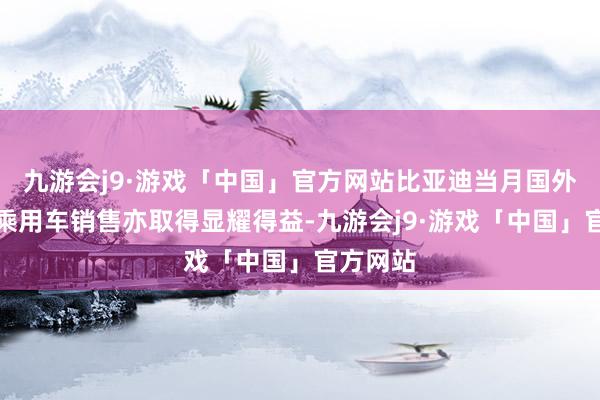 九游会j9·游戏「中国」官方网站比亚迪当月国外新能源乘用车销售亦取得显耀得益-九游会j9·游戏「中国」官方网站