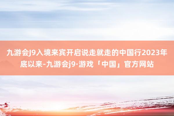 九游会J9入境来宾开启说走就走的中国行2023年底以来-九游会j9·游戏「中国」官方网站