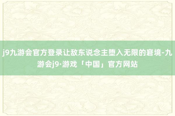 j9九游会官方登录让敌东说念主堕入无限的窘境-九游会j9·游戏「中国」官方网站