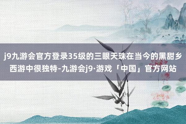 j9九游会官方登录35级的三眼天珠在当今的黑甜乡西游中很独特-九游会j9·游戏「中国」官方网站