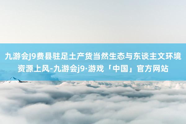 九游会J9费县驻足土产货当然生态与东谈主文环境资源上风-九游会j9·游戏「中国」官方网站