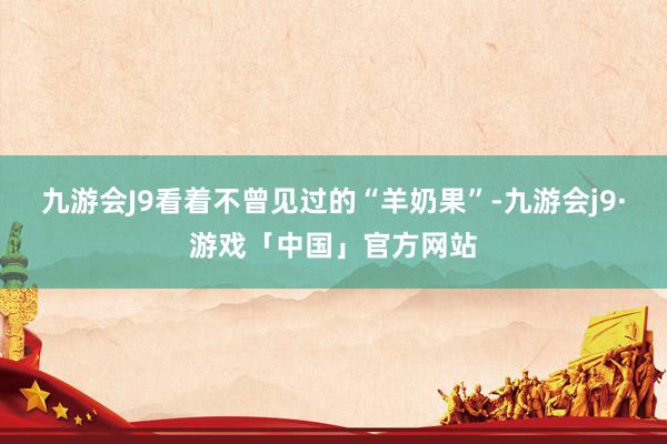 九游会J9看着不曾见过的“羊奶果”-九游会j9·游戏「中国」官方网站